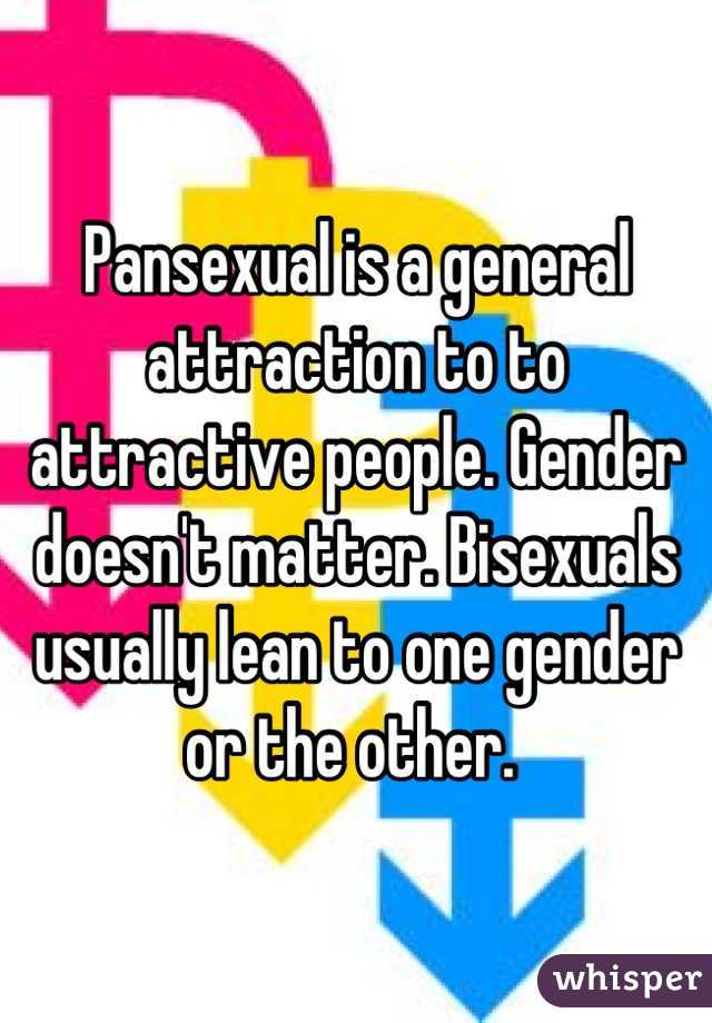 Pansexual is a general attraction to to attractive people. Gender doesn't matter. Bisexuals usually lean to one gender or the other. 