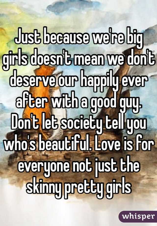 Just because we're big girls doesn't mean we don't deserve our happily ever after with a good guy. Don't let society tell you who's beautiful. Love is for everyone not just the skinny pretty girls