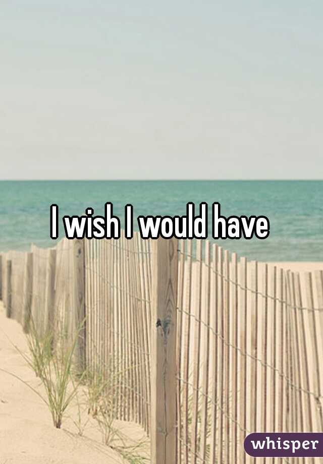 I wish I would have