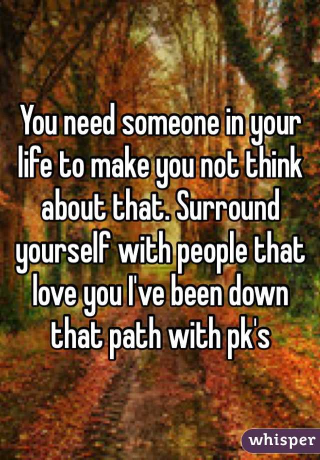 You need someone in your life to make you not think about that. Surround yourself with people that love you I've been down that path with pk's 