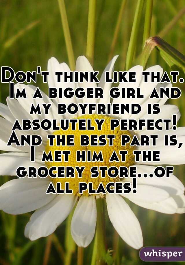 Don't think like that. Im a bigger girl and my boyfriend is absolutely perfect! And the best part is, I met him at the grocery store...of all places! 