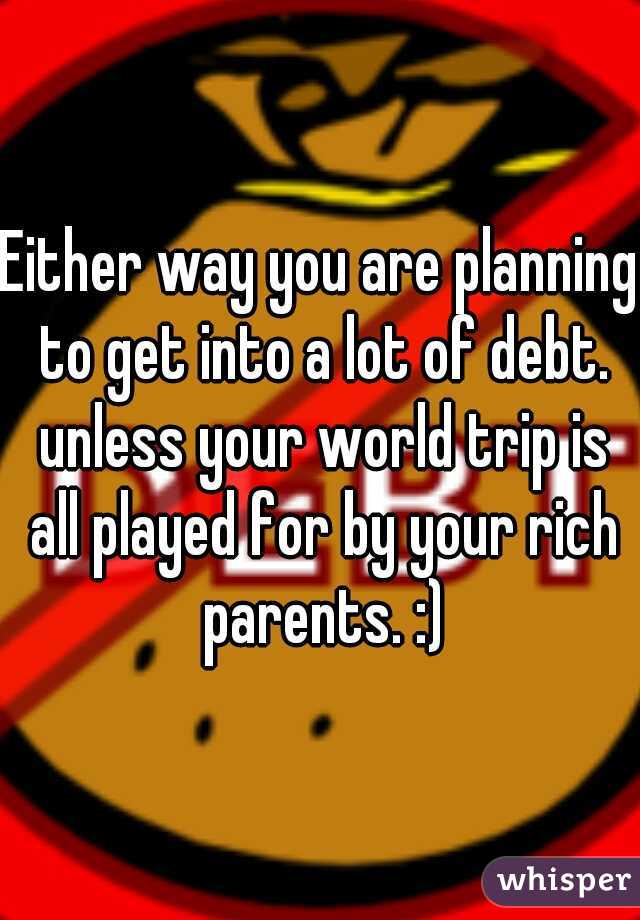 Either way you are planning to get into a lot of debt. unless your world trip is all played for by your rich parents. :)
