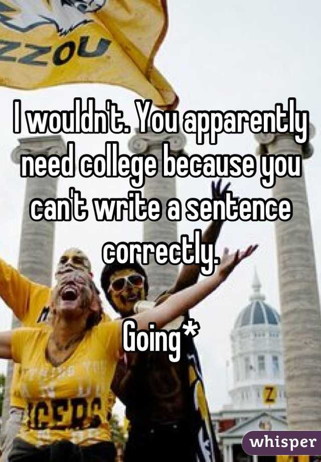 I wouldn't. You apparently need college because you can't write a sentence correctly. 

Going*