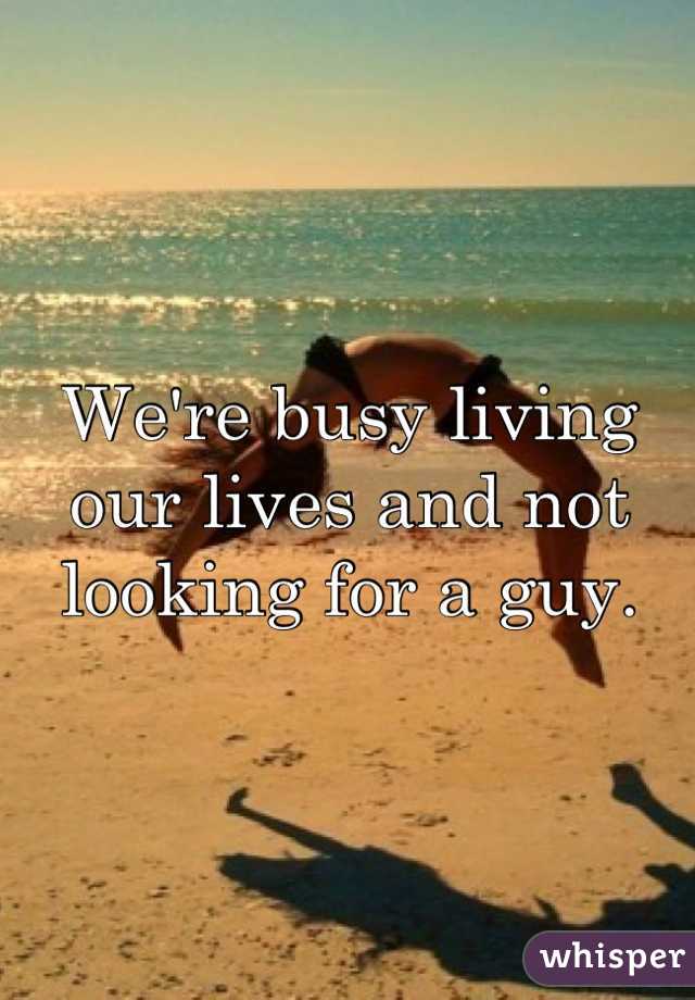 We're busy living our lives and not looking for a guy.