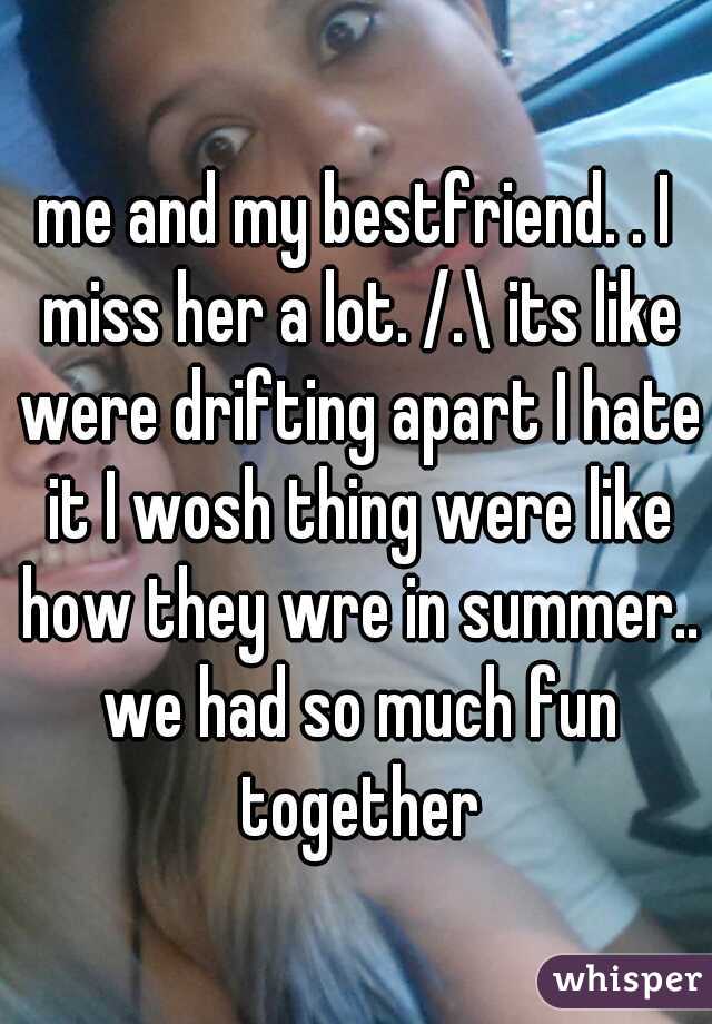 me and my bestfriend. . I miss her a lot. /.\ its like were drifting apart I hate it I wosh thing were like how they wre in summer.. we had so much fun together