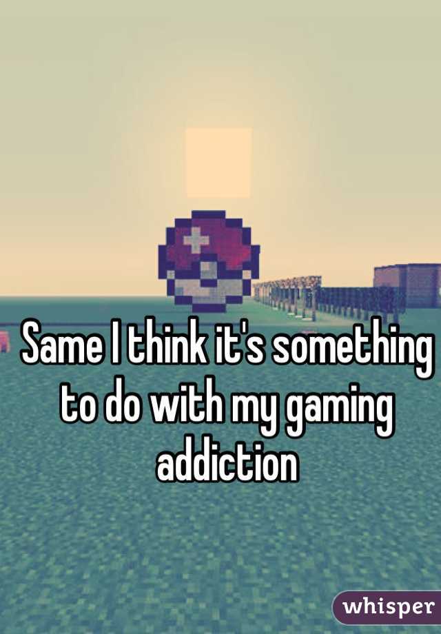 Same I think it's something to do with my gaming addiction 