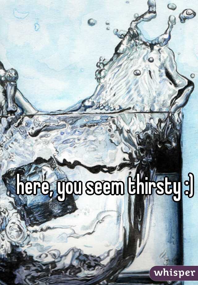 here, you seem thirsty :)