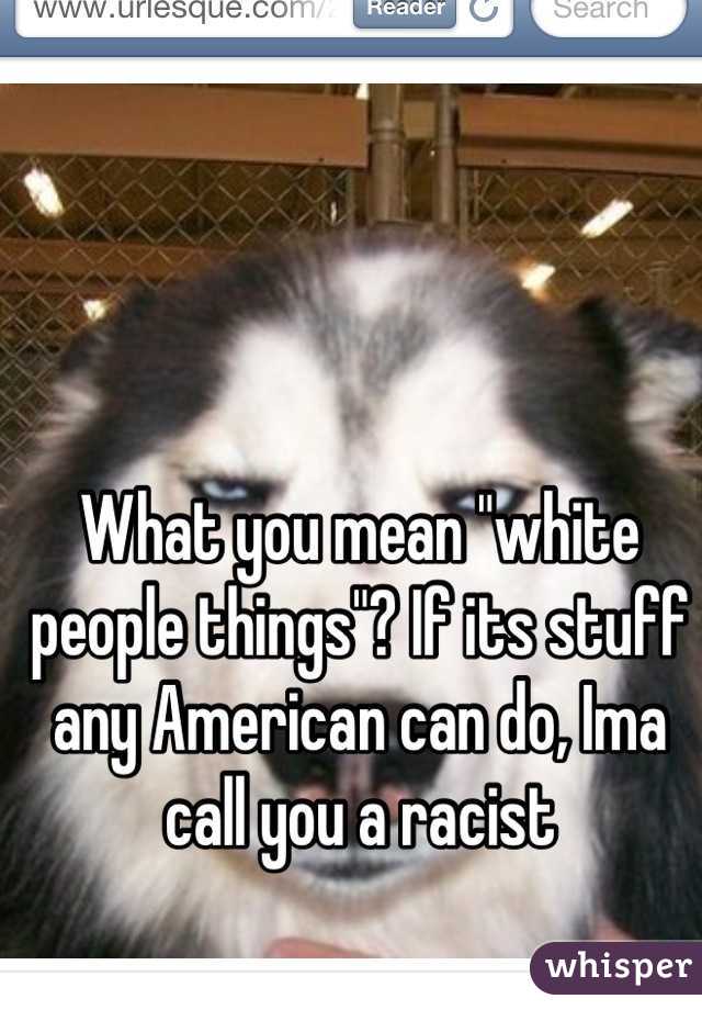 What you mean "white people things"? If its stuff any American can do, Ima call you a racist