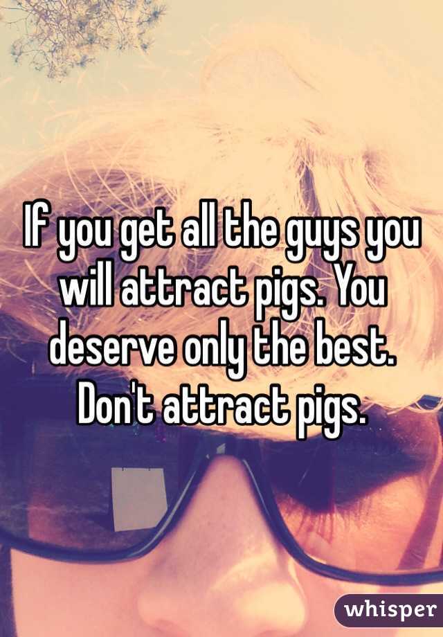 If you get all the guys you will attract pigs. You deserve only the best. Don't attract pigs.