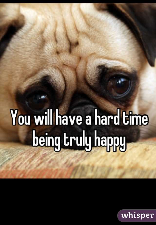 You will have a hard time being truly happy