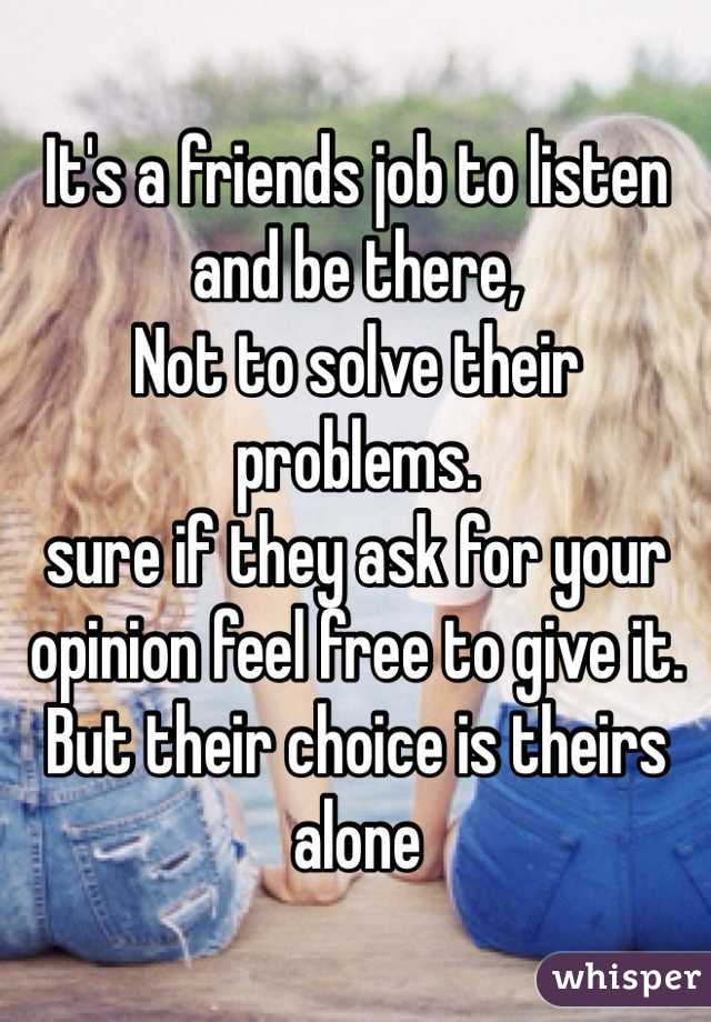 It's a friends job to listen and be there,
Not to solve their problems.
sure if they ask for your opinion feel free to give it. But their choice is theirs alone