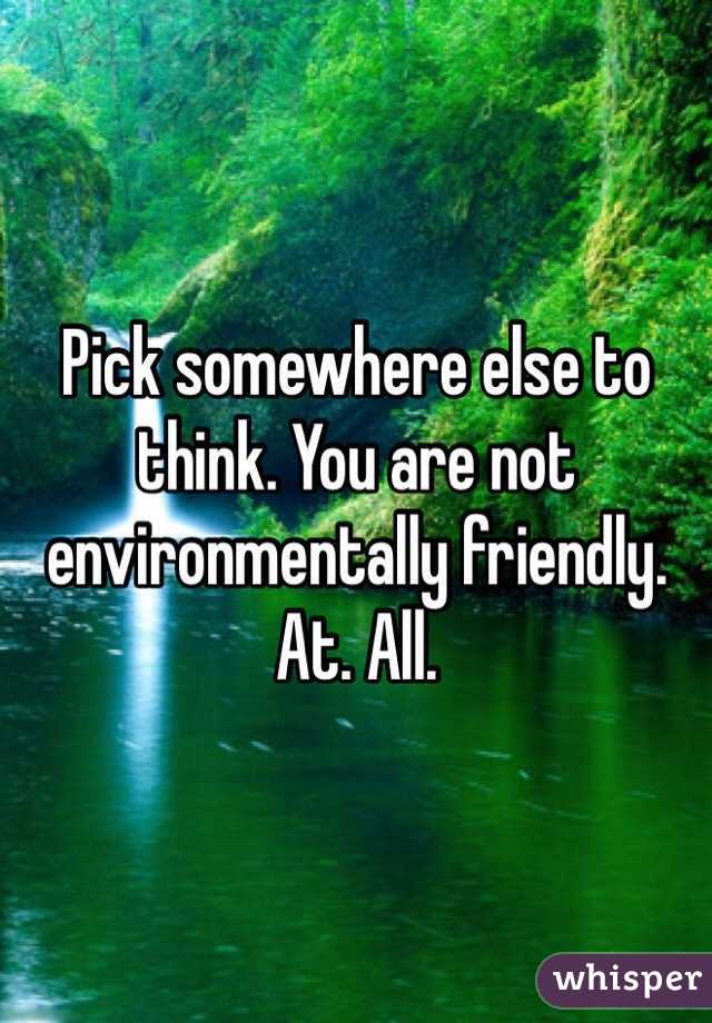 Pick somewhere else to think. You are not environmentally friendly. At. All. 