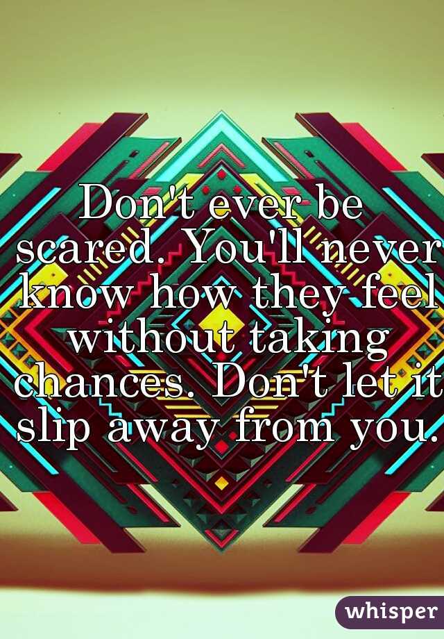 Don't ever be scared. You'll never know how they feel without taking chances. Don't let it slip away from you.