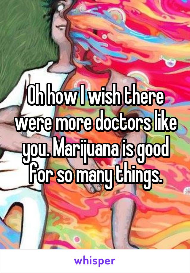 Oh how I wish there were more doctors like you. Marijuana is good for so many things.