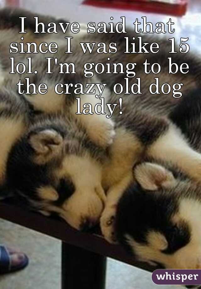 I have said that since I was like 15 lol. I'm going to be the crazy old dog lady!