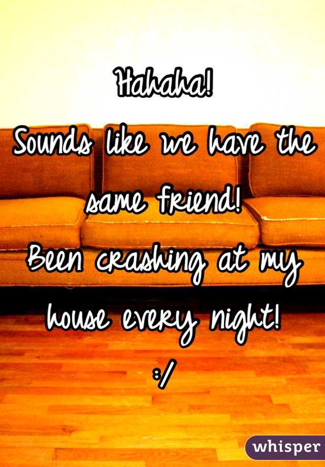 Hahaha!
Sounds like we have the same friend!
Been crashing at my house every night!
:/