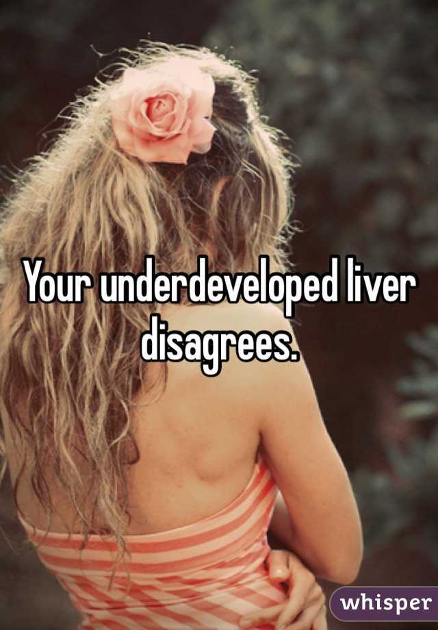 Your underdeveloped liver disagrees. 