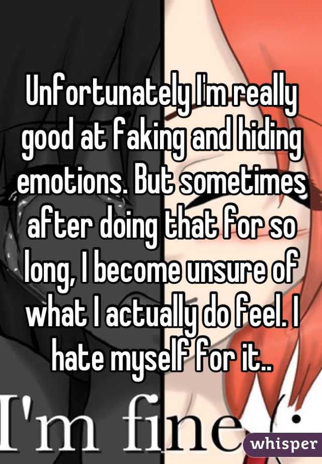 Unfortunately I'm really good at faking and hiding emotions. But sometimes after doing that for so long, I become unsure of what I actually do feel. I hate myself for it..