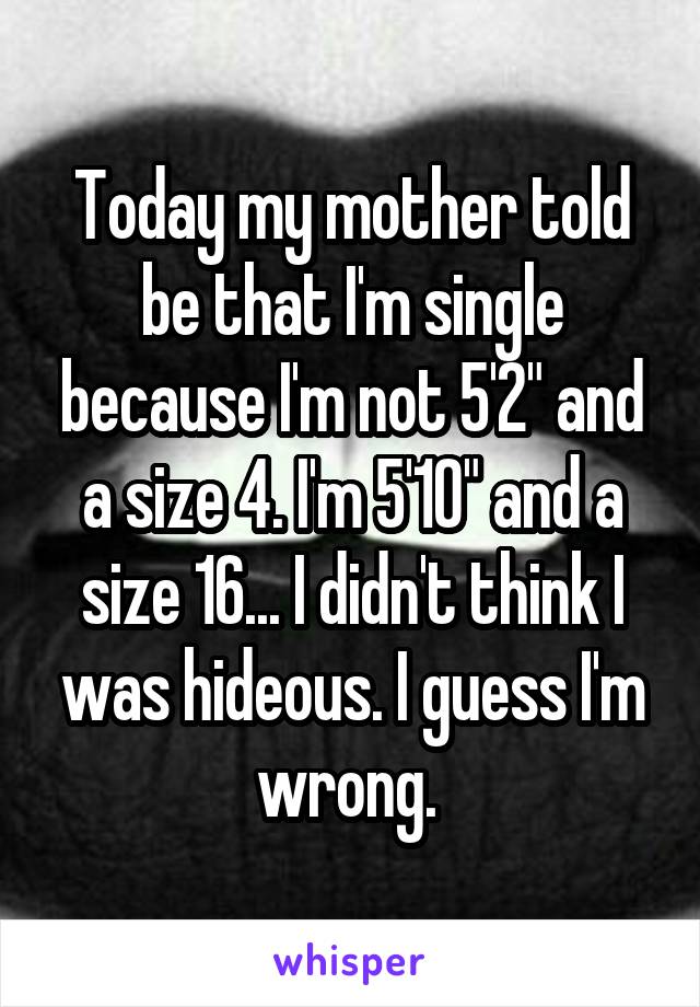 Today my mother told be that I'm single because I'm not 5'2" and a size 4. I'm 5'10" and a size 16... I didn't think I was hideous. I guess I'm wrong. 
