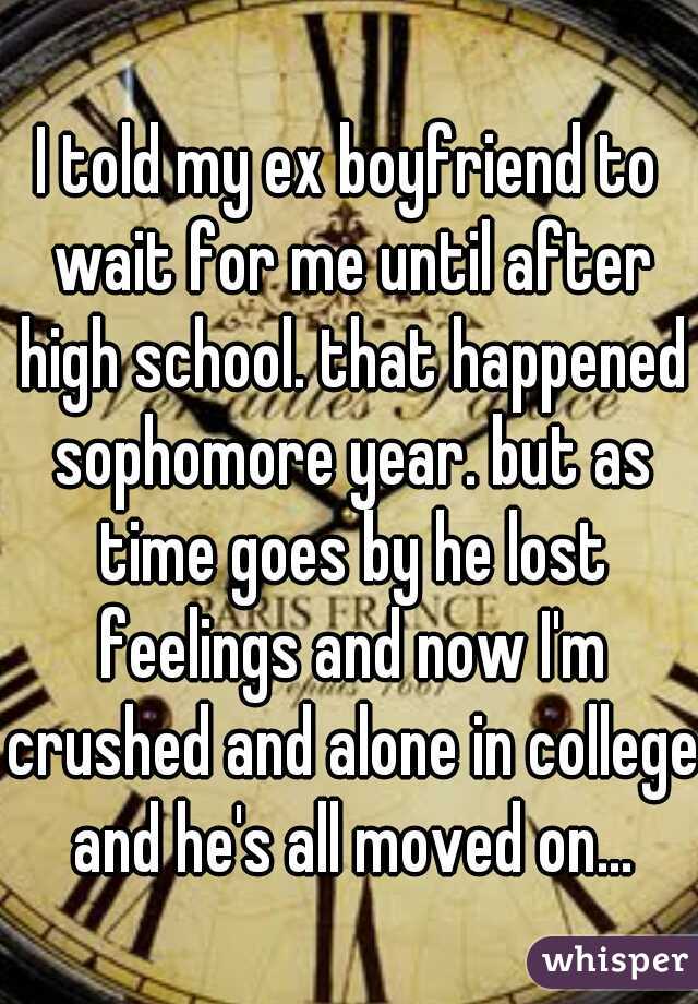 I told my ex boyfriend to wait for me until after high school. that happened sophomore year. but as time goes by he lost feelings and now I'm crushed and alone in college and he's all moved on...