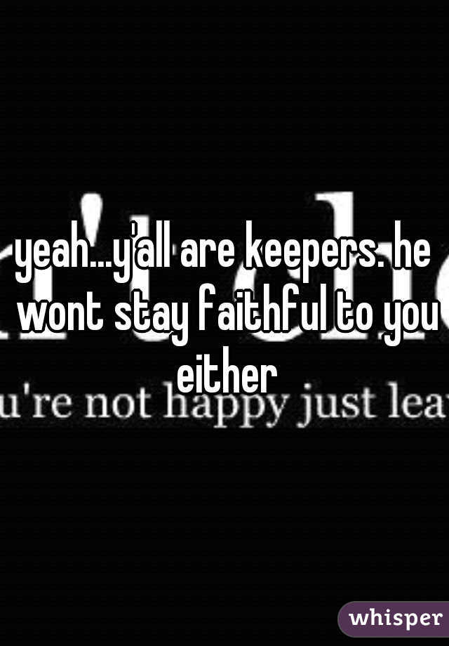 yeah...y'all are keepers. he wont stay faithful to you either