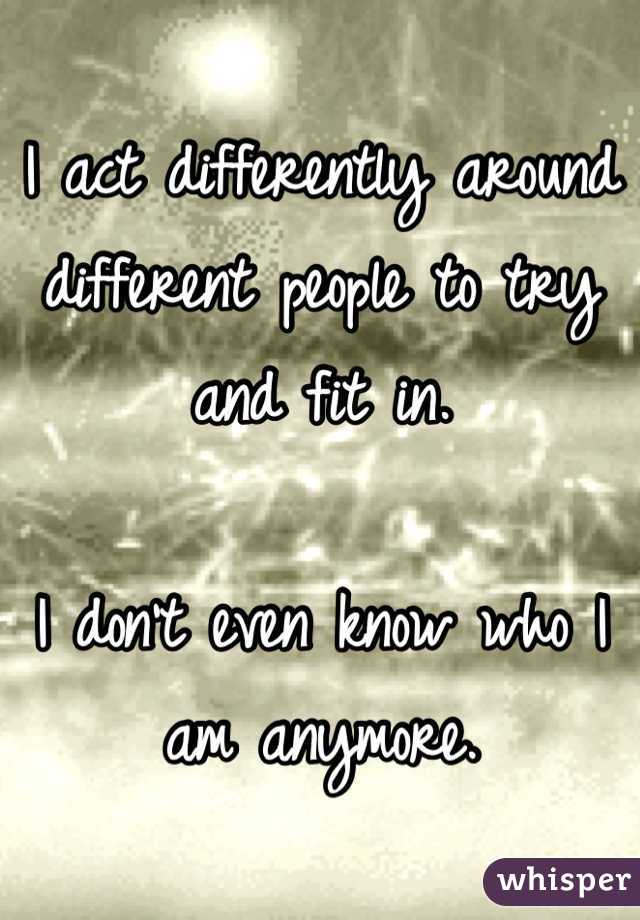 I act differently around different people to try and fit in. 

I don't even know who I am anymore.