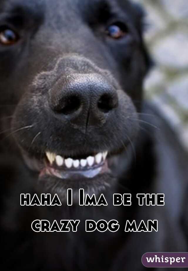 haha I Ima be the crazy dog man