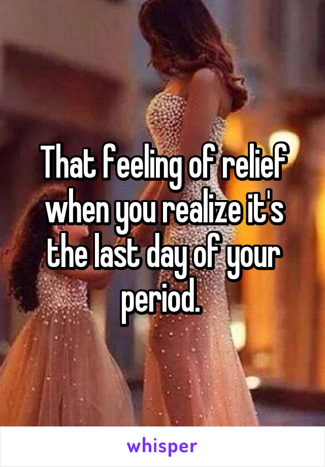 That feeling of relief when you realize it's the last day of your period. 