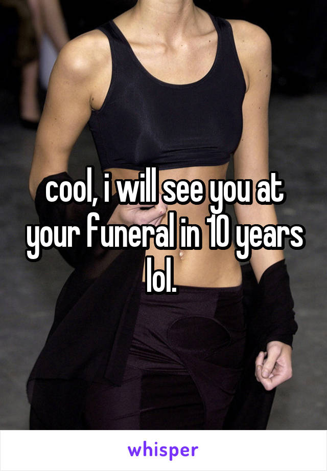 cool, i will see you at your funeral in 10 years lol. 