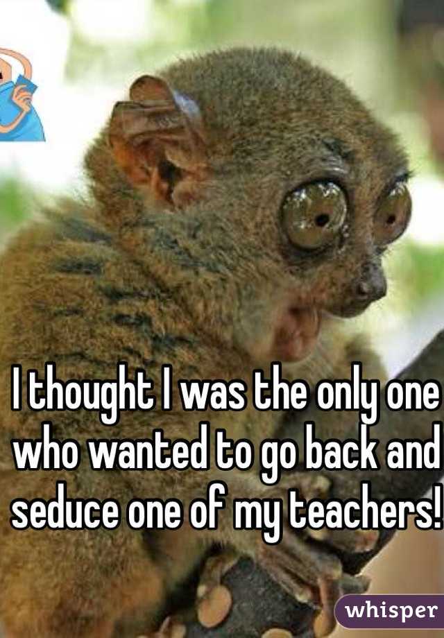 I thought I was the only one who wanted to go back and seduce one of my teachers!