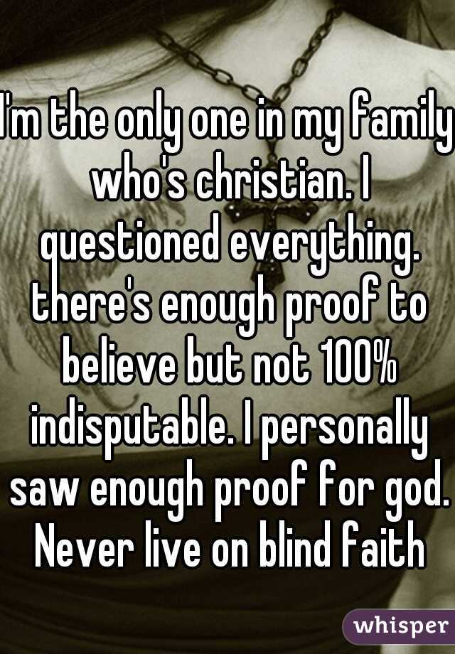 I'm the only one in my family who's christian. I questioned everything. there's enough proof to believe but not 100% indisputable. I personally saw enough proof for god. Never live on blind faith