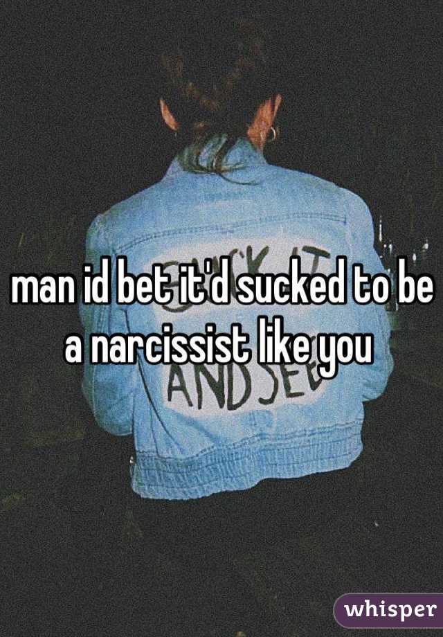 man id bet it'd sucked to be a narcissist like you 