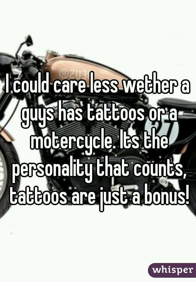 I could care less wether a guys has tattoos or a motercycle. Its the personality that counts, tattoos are just a bonus!