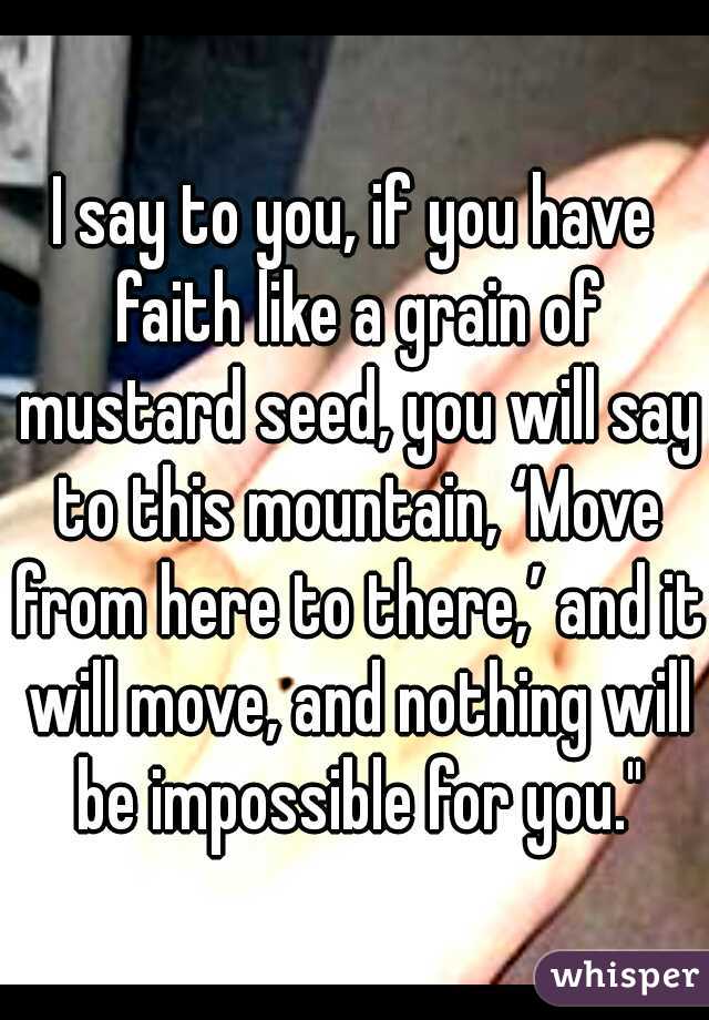 I say to you, if you have faith like a grain of mustard seed, you will say to this mountain, ‘Move from here to there,’ and it will move, and nothing will be impossible for you."
