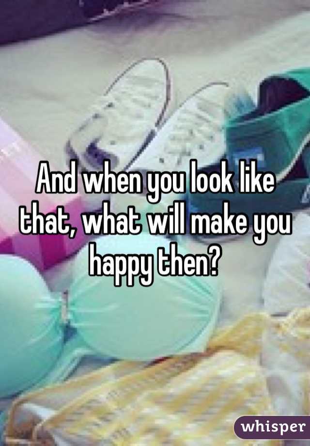 And when you look like that, what will make you happy then? 