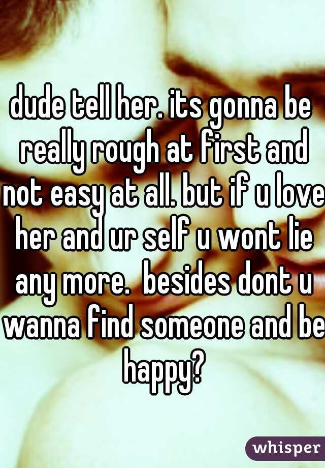 dude tell her. its gonna be really rough at first and not easy at all. but if u love her and ur self u wont lie any more.  besides dont u wanna find someone and be happy?