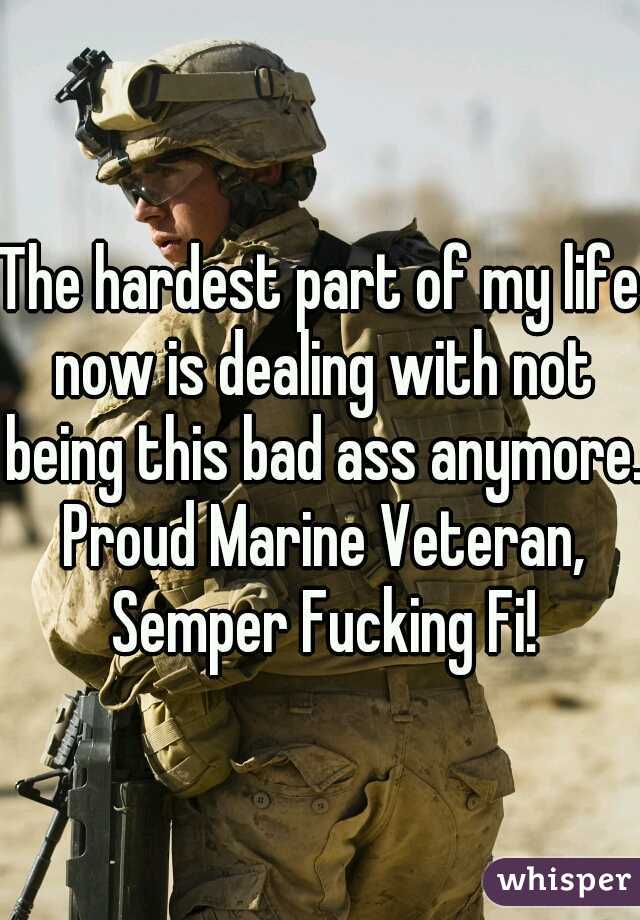 The hardest part of my life now is dealing with not being this bad ass anymore. Proud Marine Veteran, Semper Fucking Fi!
