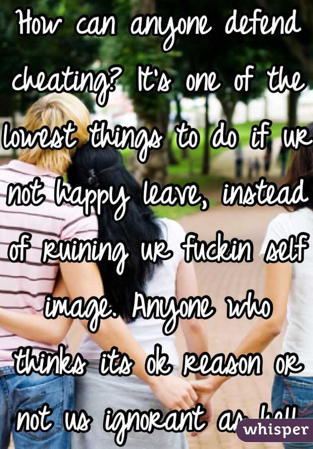 How can anyone defend cheating? It's one of the lowest things to do if ur not happy leave, instead of ruining ur fuckin self image. Anyone who thinks its ok reason or not us ignorant as hell