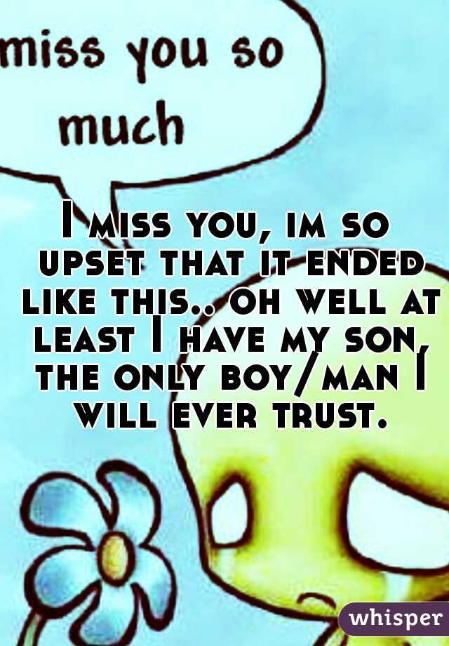 I miss you, im so upset that it ended like this.. oh well at least I have my son, the only boy/man I will ever trust.