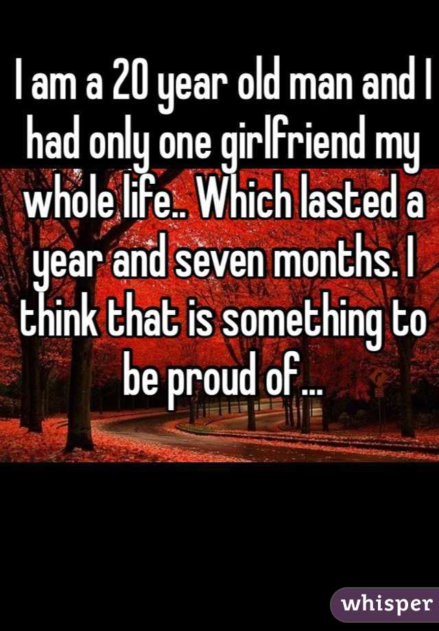 I am a 20 year old man and I had only one girlfriend my whole life.. Which lasted a year and seven months. I think that is something to be proud of...