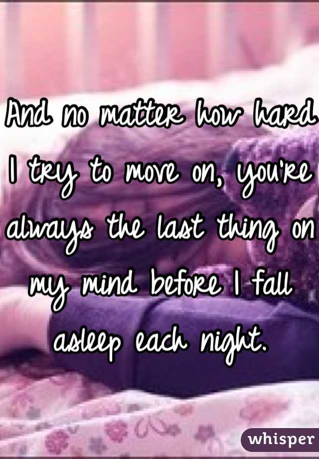 And no matter how hard I try to move on, you're always the last thing on my mind before I fall asleep each night. 