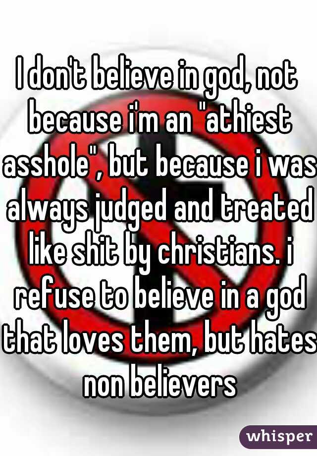 I don't believe in god, not because i'm an "athiest asshole", but because i was always judged and treated like shit by christians. i refuse to believe in a god that loves them, but hates non believers