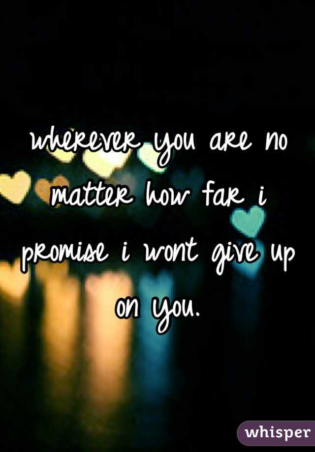 wherever you are no matter how far i promise i wont give up on you.  