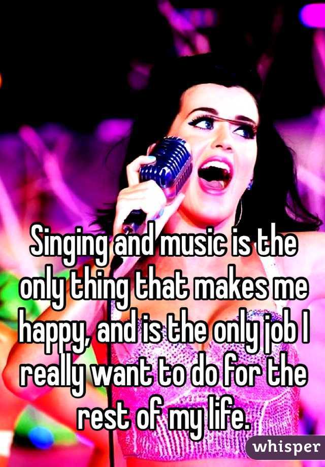 Singing and music is the only thing that makes me happy, and is the only job I really want to do for the rest of my life. 