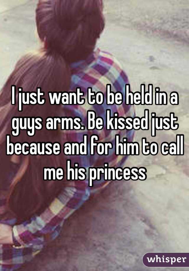 I just want to be held in a guys arms. Be kissed just because and for him to call me his princess 