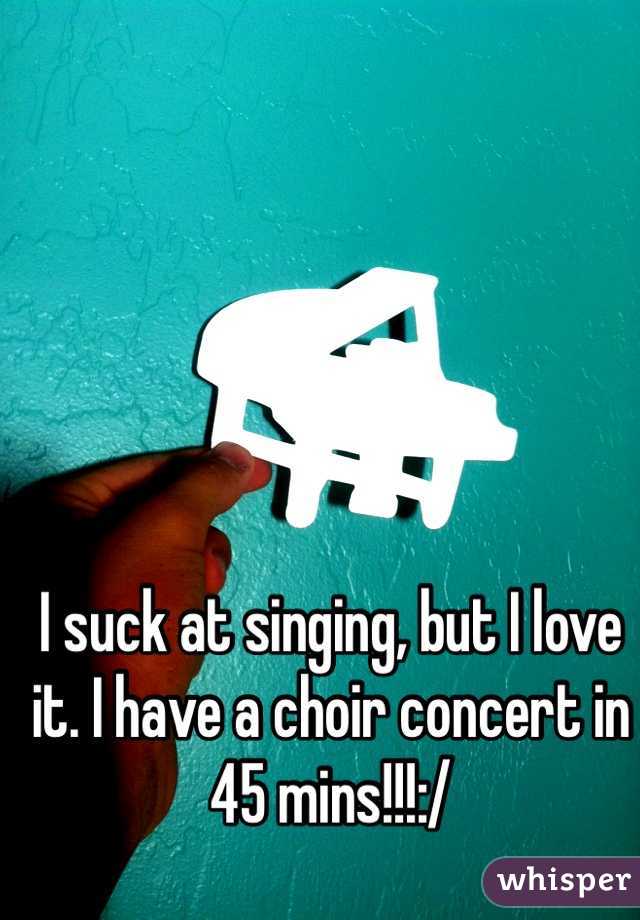 I suck at singing, but I love it. I have a choir concert in 45 mins!!!:/