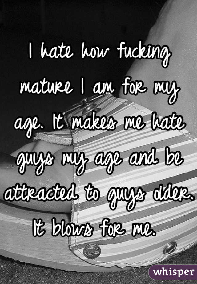 I hate how fucking mature I am for my age. It makes me hate guys my age and be attracted to guys older. It blows for me. 