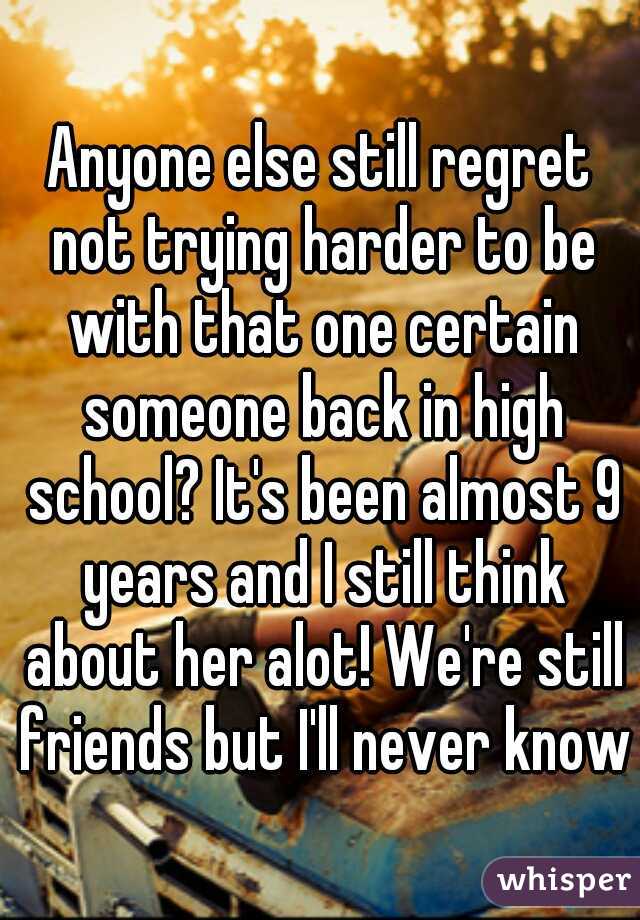 Anyone else still regret not trying harder to be with that one certain someone back in high school? It's been almost 9 years and I still think about her alot! We're still friends but I'll never know!