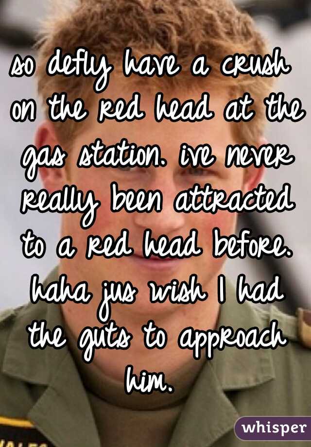 so defly have a crush on the red head at the gas station. ive never really been attracted to a red head before. haha jus wish I had the guts to approach him. 