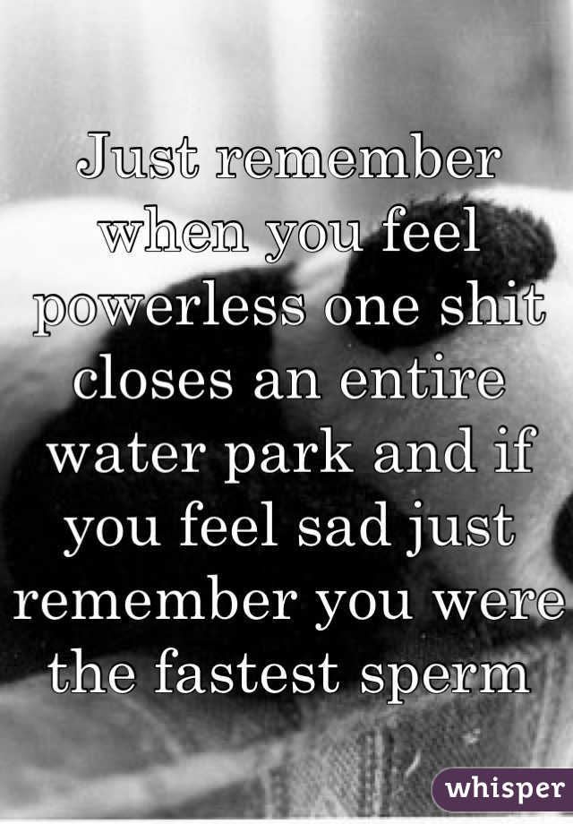 Just remember when you feel powerless one shit closes an entire water park and if you feel sad just remember you were the fastest sperm